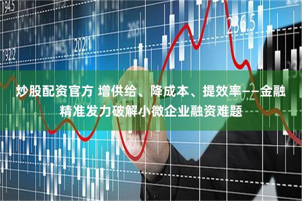 炒股配资官方 增供给、降成本、提效率——金融精准发力破解小微企业融资难题