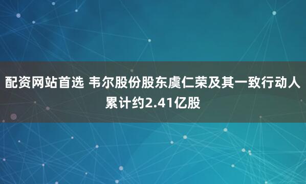 配资网站首选 韦尔股份股东虞仁荣及其一致行动人累计约2.41亿股