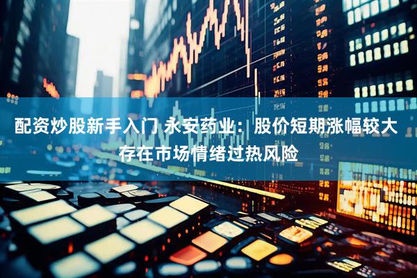 配资炒股新手入门 永安药业：股价短期涨幅较大 存在市场情绪过热风险