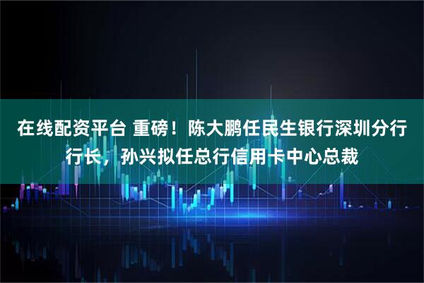 在线配资平台 重磅！陈大鹏任民生银行深圳分行行长，孙兴拟任总行信用卡中心总裁
