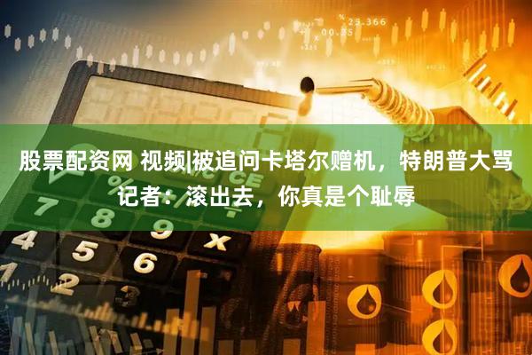股票配资网 视频|被追问卡塔尔赠机，特朗普大骂记者：滚出去，你真是个耻辱