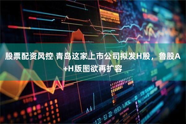 股票配资风控 青岛这家上市公司拟发H股，鲁股A+H版图欲再扩容