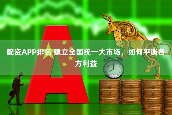 配资APP排名 建立全国统一大市场，如何平衡各方利益