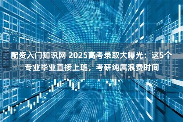 配资入门知识网 2025高考录取大曝光：这5个专业毕业直接上班，考研纯属浪费时间