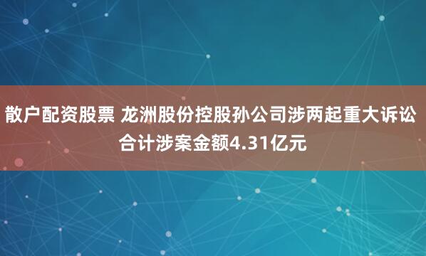 散户配资股票 龙洲股份控股孙公司涉两起重大诉讼 合计涉案金额4.31亿元